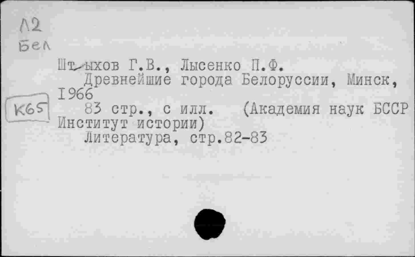 ﻿A2l
Штрихов Г.В., Лысенко П.Ф.
Древнейшие города Белоруссии, Минск, _—1966
83 стр., с илл. (Академия наук БССР ——- Институт истории)
Литература, стр.82-83